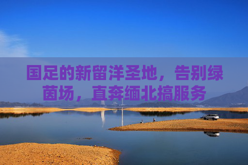 国足的新留洋圣地,告别绿茵场,直奔缅北搞服务