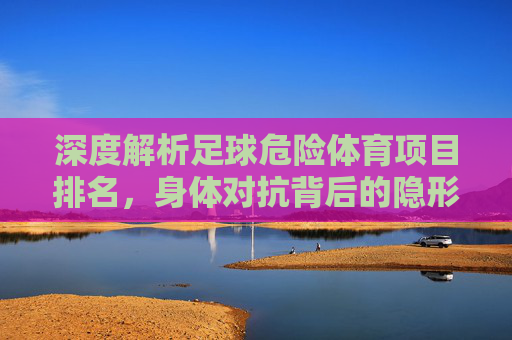 深度解析足球危险体育项目排名,身体对抗背后的隐形杀手与防护指南