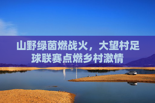 山野绿茵燃战火,大望村足球联赛点燃乡村激情