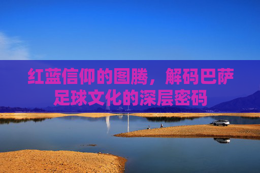 红蓝信仰的图腾，解码巴萨足球文化的深层密码