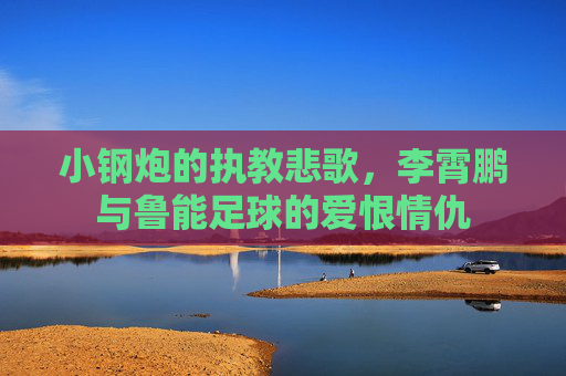 小钢炮的执教悲歌，李霄鹏与鲁能足球的爱恨情仇
