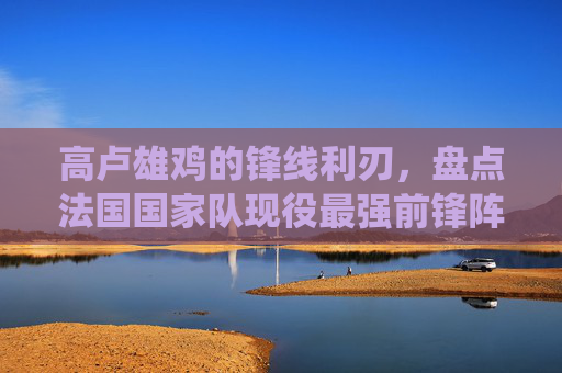 高卢雄鸡的锋线利刃,盘点法国国家队现役最强前锋阵容