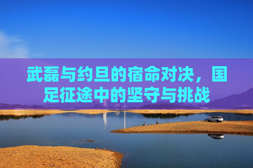 武磊与约旦的宿命对决,国足征途中的坚守与挑战
