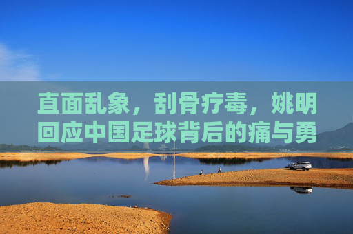 直面乱象,刮骨疗毒,姚明回应中国足球背后的痛与勇