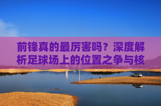 前锋真的最厉害吗?深度解析足球场上的位置之争与核心价值