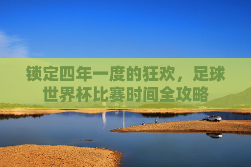 锁定四年一度的狂欢,足球世界杯比赛时间全攻略