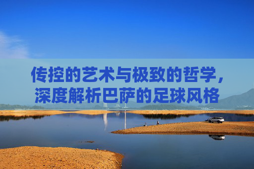 传控的艺术与极致的哲学,深度解析巴萨的足球风格
