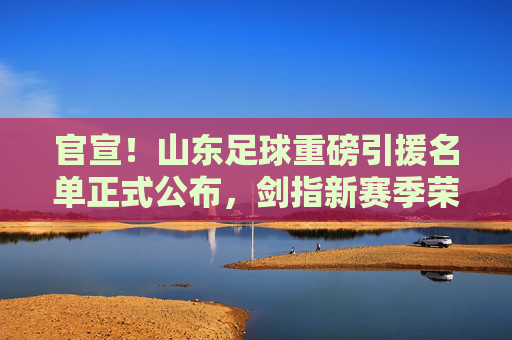 官宣!山东足球重磅引援名单正式公布,剑指新赛季荣耀
