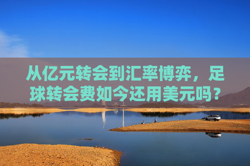 从亿元转会到汇率博弈,足球转会费如今还用美元吗?