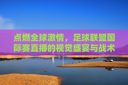 点燃全球激情，足球联盟国际赛直播的视觉盛宴与战术博弈