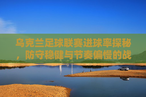 乌克兰足球联赛进球率探秘，防守稳健与节奏偏慢的战术博弈