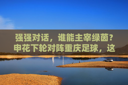 强强对话,谁能主宰绿茵?申花下轮对阵重庆足球,这场硬仗不容有失