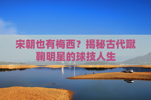 宋朝也有梅西？揭秘古代蹴鞠明星的球技人生
