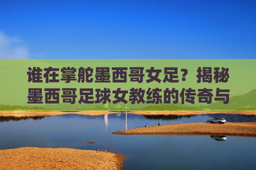 谁在掌舵墨西哥女足?揭秘墨西哥足球女教练的传奇与现状