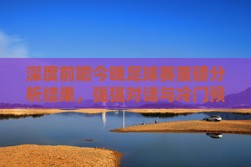 深度前瞻今晚足球赛重磅分析结果,强强对话与冷门预警,这几场必看!