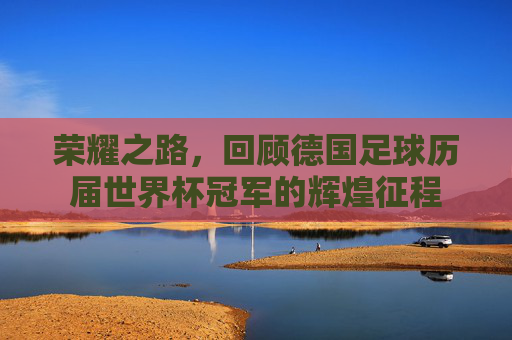 荣耀之路,回顾德国足球历届世界杯冠军的辉煌征程
