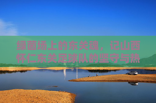 绿茵场上的东关魂,记山西怀仁东关足球队的坚守与热爱