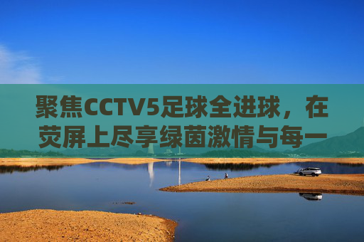 聚焦CCTV5足球全进球,在荧屏上尽享绿茵激情与每一刻荣耀
