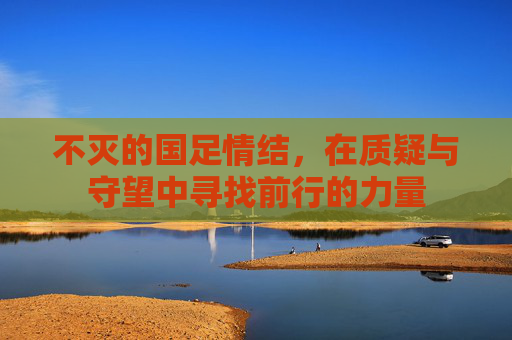 不灭的国足情结,在质疑与守望中寻找前行的力量