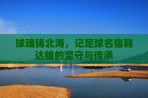 球魂铸北海,记足球名宿韩达雄的坚守与传承