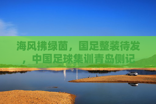 海风拂绿茵,国足整装待发,中国足球集训青岛侧记