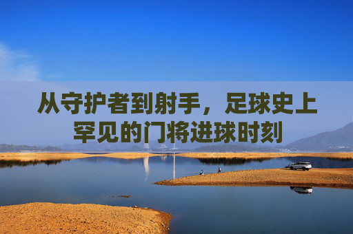从守护者到射手,足球史上罕见的门将进球时刻