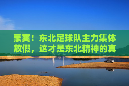 豪爽!东北足球队主力集体放假,这才是东北精神的真实写照
