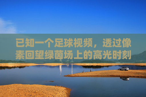 已知一个足球视频,透过像素回望绿茵场上的高光时刻