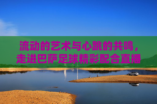 流动的艺术与心跳的共鸣,走进巴萨足球精彩配合直播现场