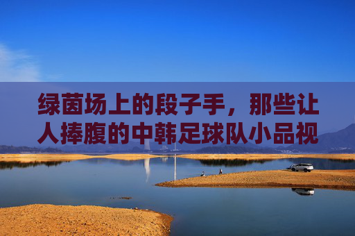 绿茵场上的段子手,那些让人捧腹的中韩足球队小品视频