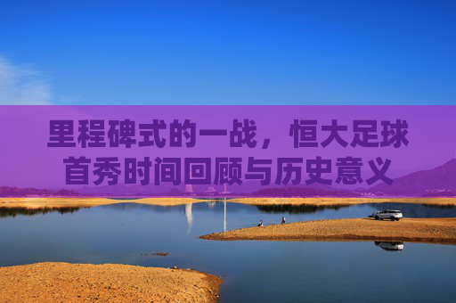 里程碑式的一战,恒大足球首秀时间回顾与历史意义