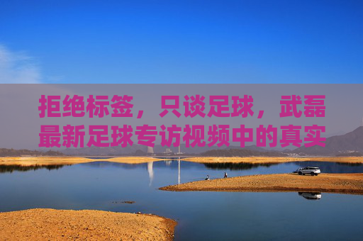 拒绝标签,只谈足球,武磊最新足球专访视频中的真实与担当