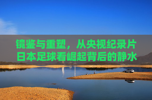 镜鉴与重塑,从央视纪录片日本足球看崛起背后的静水流深