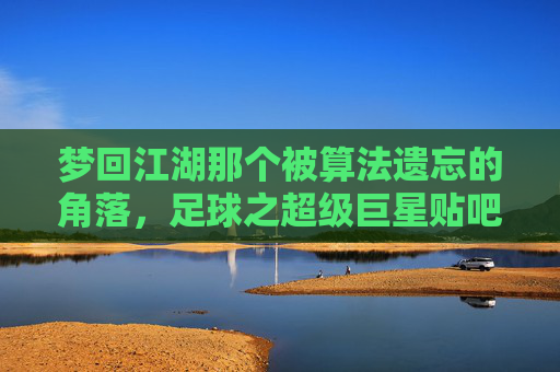梦回江湖那个被算法遗忘的角落,足球之超级巨星贴吧的青春往事