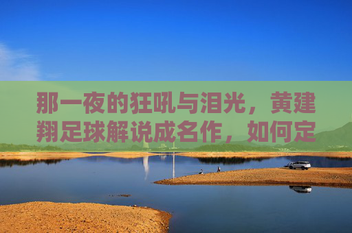 那一夜的狂吼与泪光,黄建翔足球解说成名作,如何定义了一个时代的激情