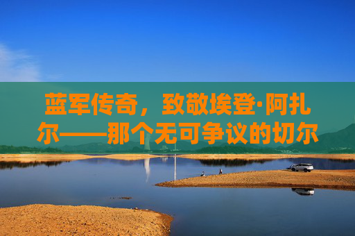 蓝军传奇,致敬埃登·阿扎尔——那个无可争议的切尔西足球先生