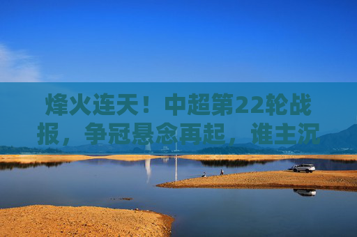 烽火连天!中超第22轮战报,争冠悬念再起,谁主沉浮?