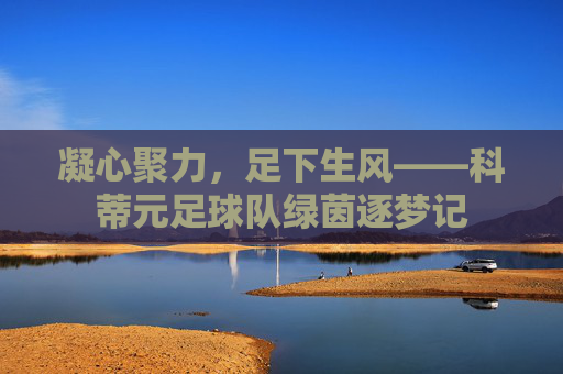 凝心聚力，足下生风——科蒂元足球队绿茵逐梦记