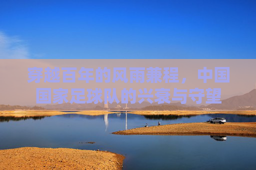 穿越百年的风雨兼程,中国国家足球队的兴衰与守望