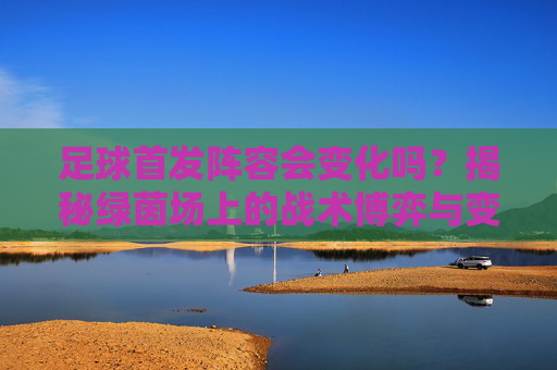 足球首发阵容会变化吗?揭秘绿茵场上的战术博弈与变奏曲
