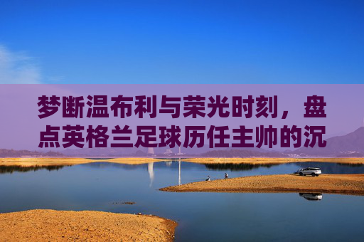梦断温布利与荣光时刻，盘点英格兰足球历任主帅的沉浮录