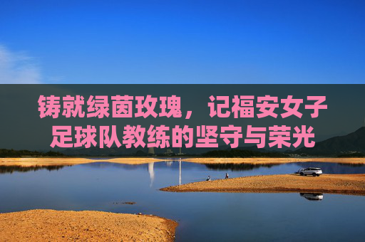 铸就绿茵玫瑰，记福安女子足球队教练的坚守与荣光