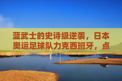 蓝武士的史诗级逆袭,日本奥运足球队力克西班牙,点燃亚洲足球激情