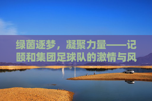 绿茵逐梦，凝聚力量——记颐和集团足球队的激情与风采