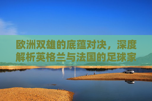 欧洲双雄的底蕴对决,深度解析英格兰与法国的足球家底
