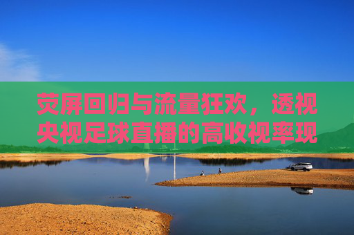 荧屏回归与流量狂欢,透视央视足球直播的高收视率现象
