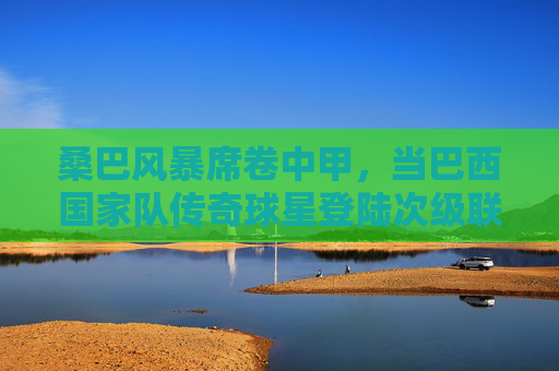 桑巴风暴席卷中甲,当巴西国家队传奇球星登陆次级联赛