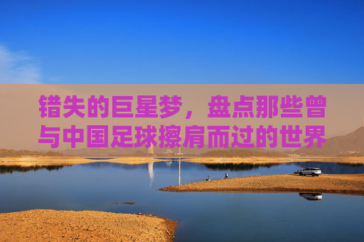 错失的巨星梦,盘点那些曾与中国足球擦肩而过的世界级球星