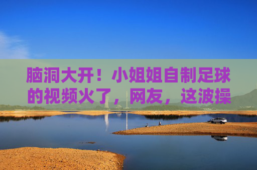 脑洞大开！小姐姐自制足球的视频火了，网友，这波操作太秀了！