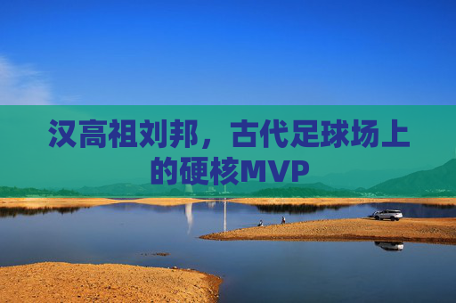 汉高祖刘邦,古代足球场上的硬核MVP